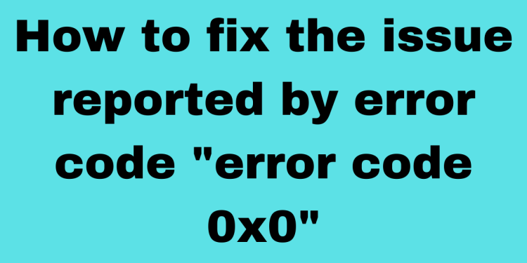 How to fix error code 0x0 0x0? Exclusive Explanation